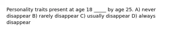 Personality traits present at age 18 _____ by age 25. A) never disappear B) rarely disappear C) usually disappear D) always disappear