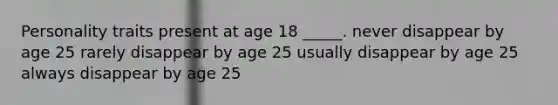 Personality traits present at age 18 _____. never disappear by age 25 rarely disappear by age 25 usually disappear by age 25 always disappear by age 25