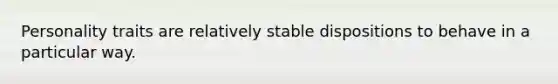 Personality traits are relatively stable dispositions to behave in a particular way.