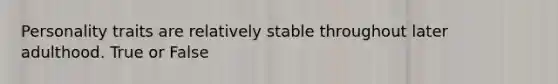 Personality traits are relatively stable throughout later adulthood. True or False