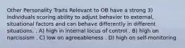 Other Personality Traits Relevant to OB have a strong 3) Individuals scoring ability to adjust behavior to external, situational factors and can behave differently in different situations. . A) high in internal locus of control . B) high on narcissism . C) low on agreeableness . D) high on self-monitoring