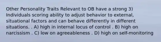 Other Personality Traits Relevant to OB have a strong 3) Individuals scoring ability to adjust behavior to external, situational factors and can behave differently in different situations. . A) high in internal locus of control . B) high on narcissism . C) low on agreeableness . D) high on self-monitoring