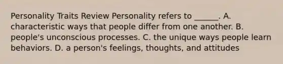 Personality Traits Review Personality refers to ______. A. characteristic ways that people differ from one another. B. people's unconscious processes. C. the unique ways people learn behaviors. D. a person's feelings, thoughts, and attitudes