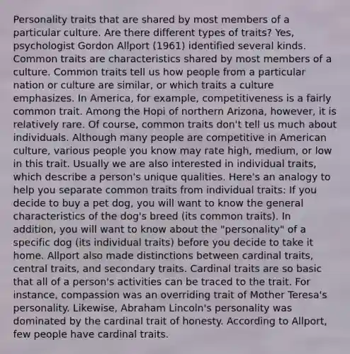 Personality traits that are shared by most members of a particular culture. Are there different types of traits? Yes, psychologist Gordon Allport (1961) identified several kinds. Common traits are characteristics shared by most members of a culture. Common traits tell us how people from a particular nation or culture are similar, or which traits a culture emphasizes. In America, for example, competitiveness is a fairly common trait. Among the Hopi of northern Arizona, however, it is relatively rare. Of course, common traits don't tell us much about individuals. Although many people are competitive in American culture, various people you know may rate high, medium, or low in this trait. Usually we are also interested in individual traits, which describe a person's unique qualities. Here's an analogy to help you separate common traits from individual traits: If you decide to buy a pet dog, you will want to know the general characteristics of the dog's breed (its common traits). In addition, you will want to know about the "personality" of a specific dog (its individual traits) before you decide to take it home. Allport also made distinctions between cardinal traits, central traits, and secondary traits. Cardinal traits are so basic that all of a person's activities can be traced to the trait. For instance, compassion was an overriding trait of Mother Teresa's personality. Likewise, Abraham Lincoln's personality was dominated by the cardinal trait of honesty. According to Allport, few people have cardinal traits.