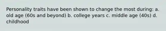 Personality traits have been shown to change the most during: a. old age (60s and beyond) b. college years c. middle age (40s) d. childhood