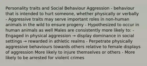 Personality traits and Social Behaviour Aggression - behaviour that is intended to hurt someone, whether physically or verbally - Aggressive traits may serve important roles in non-human animals in the wild to ensure progeny - Hypothesized to occur in human animals as well Males are consistently more likely to: - Engaged in physical aggression → display dominance in social settings → rewarded in athletic realms - Perpetrate physically aggressive behaviours towards others relative to female displays of aggression More likely to injure themselves or others - More likely to be arrested for violent crimes