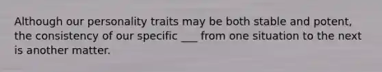 Although our personality traits may be both stable and potent, the consistency of our specific ___ from one situation to the next is another matter.
