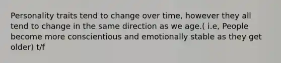 Personality traits tend to change over time, however they all tend to change in the same direction as we age.( i.e, People become more conscientious and emotionally stable as they get older) t/f