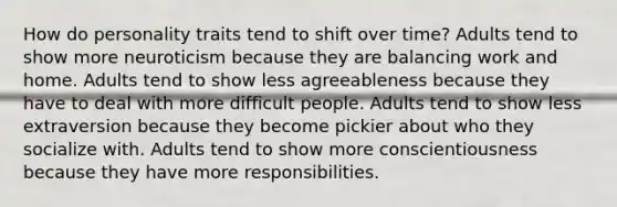 How do personality traits tend to shift over time? Adults tend to show more neuroticism because they are balancing work and home. Adults tend to show less agreeableness because they have to deal with more difficult people. Adults tend to show less extraversion because they become pickier about who they socialize with. Adults tend to show more conscientiousness because they have more responsibilities.