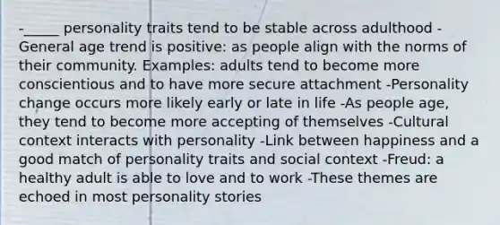 -_____ personality traits tend to be stable across adulthood -General age trend is positive: as people align with the norms of their community. Examples: adults tend to become more conscientious and to have more secure attachment -Personality change occurs more likely early or late in life -As people age, they tend to become more accepting of themselves -Cultural context interacts with personality -Link between happiness and a good match of personality traits and social context -Freud: a healthy adult is able to love and to work -These themes are echoed in most personality stories