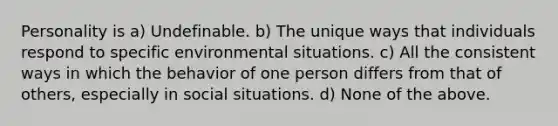 Personality is a) Undefinable. b) The unique ways that individuals respond to specific environmental situations. c) All the consistent ways in which the behavior of one person differs from that of others, especially in social situations. d) None of the above.