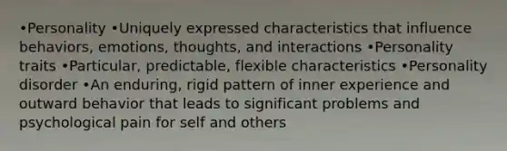 •Personality •Uniquely expressed characteristics that influence behaviors, emotions, thoughts, and interactions •Personality traits •Particular, predictable, flexible characteristics •Personality disorder •An enduring, rigid pattern of inner experience and outward behavior that leads to significant problems and psychological pain for self and others