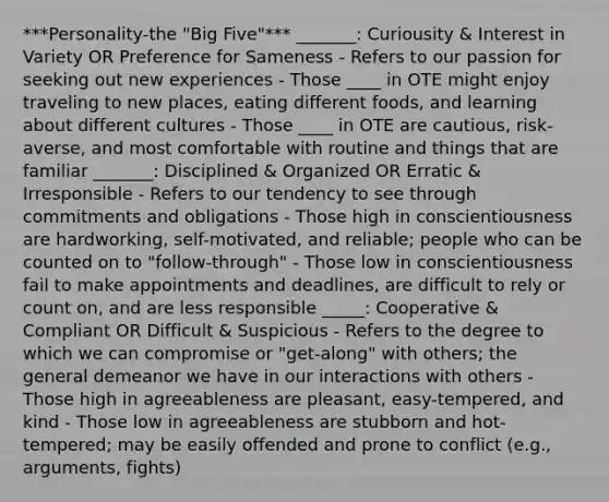 ***Personality-the "Big Five"*** _______: Curiousity & Interest in Variety OR Preference for Sameness - Refers to our passion for seeking out new experiences - Those ____ in OTE might enjoy traveling to new places, eating different foods, and learning about different cultures - Those ____ in OTE are cautious, risk-averse, and most comfortable with routine and things that are familiar _______: Disciplined & Organized OR Erratic & Irresponsible - Refers to our tendency to see through commitments and obligations - Those high in conscientiousness are hardworking, self-motivated, and reliable; people who can be counted on to "follow-through" - Those low in conscientiousness fail to make appointments and deadlines, are difficult to rely or count on, and are less responsible _____: Cooperative & Compliant OR Difficult & Suspicious - Refers to the degree to which we can compromise or "get-along" with others; the general demeanor we have in our interactions with others - Those high in agreeableness are pleasant, easy-tempered, and kind - Those low in agreeableness are stubborn and hot-tempered; may be easily offended and prone to conflict (e.g., arguments, fights)