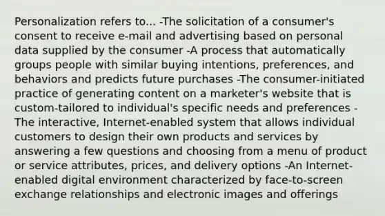 Personalization refers to... -The solicitation of a consumer's consent to receive e-mail and advertising based on personal data supplied by the consumer -A process that automatically groups people with similar buying intentions, preferences, and behaviors and predicts future purchases -The consumer-initiated practice of generating content on a marketer's website that is custom-tailored to individual's specific needs and preferences -The interactive, Internet-enabled system that allows individual customers to design their own products and services by answering a few questions and choosing from a menu of product or service attributes, prices, and delivery options -An Internet-enabled digital environment characterized by face-to-screen exchange relationships and electronic images and offerings