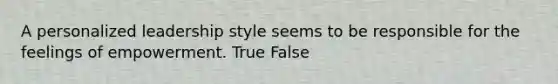 A personalized leadership style seems to be responsible for the feelings of empowerment. True False