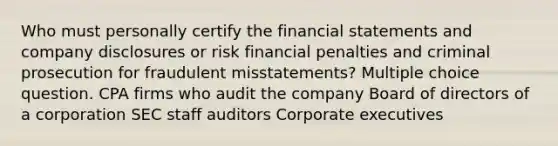 Who must personally certify the financial statements and company disclosures or risk financial penalties and criminal prosecution for fraudulent misstatements? Multiple choice question. CPA firms who audit the company Board of directors of a corporation SEC staff auditors Corporate executives