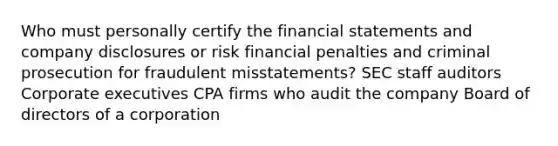 Who must personally certify the <a href='https://www.questionai.com/knowledge/kFBJaQCz4b-financial-statements' class='anchor-knowledge'>financial statements</a> and company disclosures or risk financial penalties and criminal prosecution for fraudulent misstatements? SEC staff auditors Corporate executives CPA firms who audit the company Board of directors of a corporation