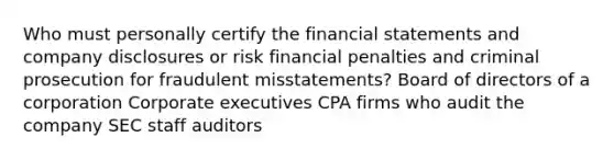 Who must personally certify the financial statements and company disclosures or risk financial penalties and criminal prosecution for fraudulent misstatements? Board of directors of a corporation Corporate executives CPA firms who audit the company SEC staff auditors