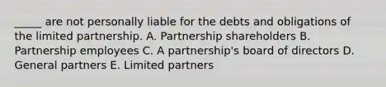 ​_____ are not personally liable for the debts and obligations of the limited partnership. A. Partnership shareholders B. Partnership employees C. A​ partnership's board of directors D. General partners E. Limited partners