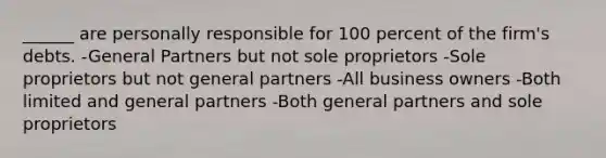 ______ are personally responsible for 100 percent of the firm's debts. -General Partners but not sole proprietors -Sole proprietors but not general partners -All business owners -Both limited and general partners -Both general partners and sole proprietors