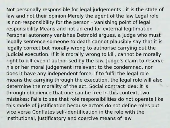 Not personally responsible for legal judgements - it is the state of law and not their opinion Merely the agent of the law Legal role is non-responsibility for the person - vanishing point of legal responsibility Means and not an end for external legitimation Personal autonomy vanishes Detmold argues, a judge who must legally sentence someone to death cannot plausibly say that it is legally correct but morally wrong to authorise carrying out the judicial execution. If it is morally wrong to kill, cannot be morally right to kill even if authorised by the law. Judge's claim to reserve his or her moral judgement irrelevant to the condemned, nor does it have any independent force. If to fulfil the legal role means the carrying through the execution, the legal role will also determine the morality of the act. Social contract idea: it is through obedience that one can be free In this context, two mistakes: Fails to see that role responsibilities do not operate like this mode of justification because actors do not define roles but vice versa Conflates self-identification in the role with the institutional, justificatory and coercive means of law