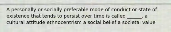 A personally or socially preferable mode of conduct or state of existence that tends to persist over time is called ______. a cultural attitude ethnocentrism a social belief a societal value