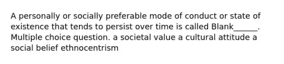 A personally or socially preferable mode of conduct or state of existence that tends to persist over time is called Blank______. Multiple choice question. a societal value a cultural attitude a social belief ethnocentrism