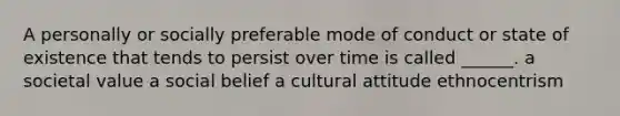 A personally or socially preferable mode of conduct or state of existence that tends to persist over time is called ______. a societal value a social belief a cultural attitude ethnocentrism