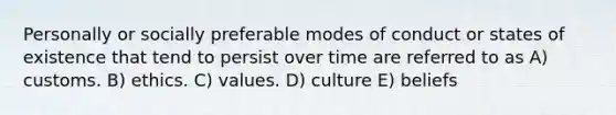 Personally or socially preferable modes of conduct or states of existence that tend to persist over time are referred to as A) customs. B) ethics. C) values. D) culture E) beliefs