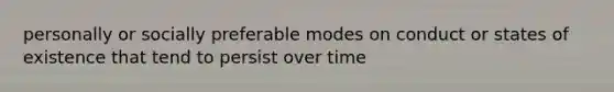 personally or socially preferable modes on conduct or states of existence that tend to persist over time