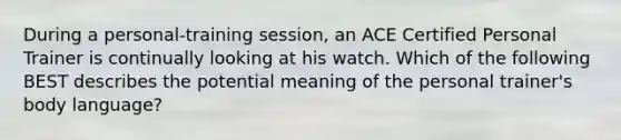 During a personal-training session, an ACE Certified Personal Trainer is continually looking at his watch. Which of the following BEST describes the potential meaning of the personal trainer's body language?