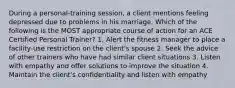 During a personal-training session, a client mentions feeling depressed due to problems in his marriage. Which of the following is the MOST appropriate course of action for an ACE Certified Personal Trainer? 1. Alert the fitness manager to place a facility-use restriction on the client's spouse 2. Seek the advice of other trainers who have had similar client situations 3. Listen with empathy and offer solutions to improve the situation 4. Maintain the client's confidentiality and listen with empathy