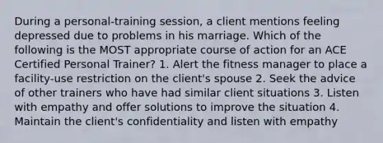 During a personal-training session, a client mentions feeling depressed due to problems in his marriage. Which of the following is the MOST appropriate course of action for an ACE Certified Personal Trainer? 1. Alert the fitness manager to place a facility-use restriction on the client's spouse 2. Seek the advice of other trainers who have had similar client situations 3. Listen with empathy and offer solutions to improve the situation 4. Maintain the client's confidentiality and listen with empathy