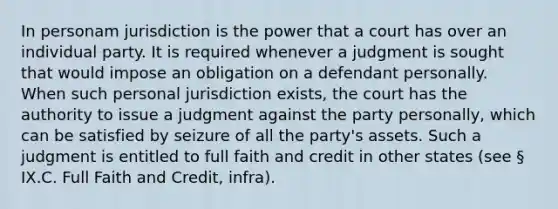In personam jurisdiction is the power that a court has over an individual party. It is required whenever a judgment is sought that would impose an obligation on a defendant personally. When such personal jurisdiction exists, the court has the authority to issue a judgment against the party personally, which can be satisfied by seizure of all the party's assets. Such a judgment is entitled to full faith and credit in other states (see § IX.C. Full Faith and Credit, infra).