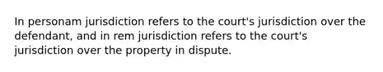 In personam jurisdiction refers to the court's jurisdiction over the defendant, and in rem jurisdiction refers to the court's jurisdiction over the property in dispute.