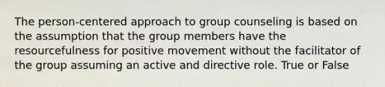 The person-centered approach to group counseling is based on the assumption that the group members have the resourcefulness for positive movement without the facilitator of the group assuming an active and directive role. True or False