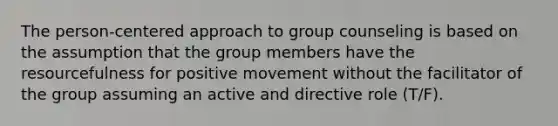 The person-centered approach to group counseling is based on the assumption that the group members have the resourcefulness for positive movement without the facilitator of the group assuming an active and directive role (T/F).