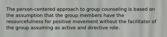 The person-centered approach to group counseling is based on the assumption that the group members have the resourcefulness for positive movement without the facilitator of the group assuming as active and directive role.