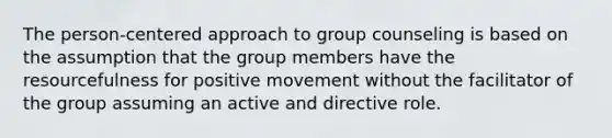 The person-centered approach to group counseling is based on the assumption that the group members have the resourcefulness for positive movement without the facilitator of the group assuming an active and directive role.