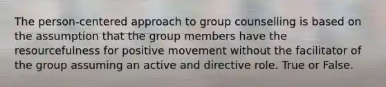 The person-centered approach to group counselling is based on the assumption that the group members have the resourcefulness for positive movement without the facilitator of the group assuming an active and directive role. True or False.