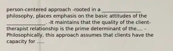 person-centered approach -rooted in a ________________ philosophy, places emphasis on the basic attitudes of the ________________. -It maintains that the quality of the client-therapist relationship is the prime determinant of the.... -Philosophically, this approach assumes that clients have the capacity for .....