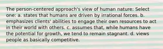 The person-centered approach's view of human nature:​ Select one: a. ​states that humans are driven by irrational forces. b. ​emphasizes clients' abilities to engage their own resources to act in their world with others. c. ​assumes that, while humans have the potential for growth, we tend to remain stagnant. d. ​views people as basically competitive.