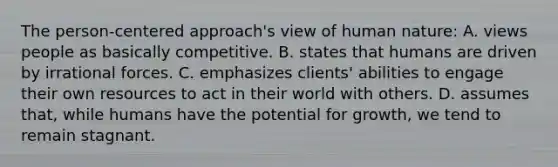 The person-centered approach's view of human nature:​ ​A. views people as basically competitive. ​B. states that humans are driven by irrational forces. C. ​emphasizes clients' abilities to engage their own resources to act in their world with others. ​D. assumes that, while humans have the potential for growth, we tend to remain stagnant.