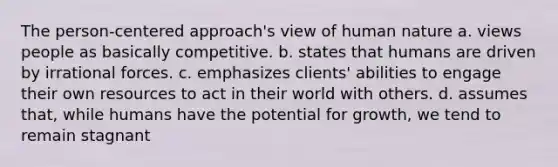 The person-centered approach's view of human nature a. views people as basically competitive. b. states that humans are driven by irrational forces. c. emphasizes clients' abilities to engage their own resources to act in their world with others. d. assumes that, while humans have the potential for growth, we tend to remain stagnant