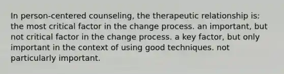 In person-centered counseling, the therapeutic relationship is: the most critical factor in the change process. an important, but not critical factor in the change process. a key factor, but only important in the context of using good techniques. not particularly important.