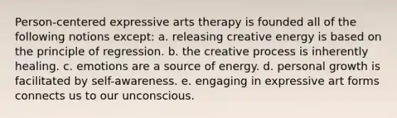 Person-centered expressive arts therapy is founded all of the following notions except: a. releasing creative energy is based on the principle of regression. b. the creative process is inherently healing. c. emotions are a source of energy. d. personal growth is facilitated by self-awareness. e. engaging in expressive art forms connects us to our unconscious.