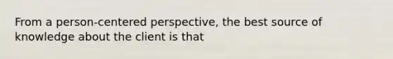 From a person-centered perspective, the best source of knowledge about the client is that