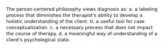 The person-centered philosophy views diagnosis as: a. a labeling process that diminishes the therapist's ability to develop a holistic understanding of the client. b. a useful tool for case conceptualization. c. a necessary process that does not impact the course of therapy. d. a meaningful way of understanding of a client's psychological state.