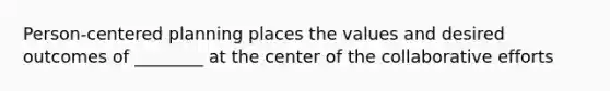 Person-centered planning places the values and desired outcomes of ________ at the center of the collaborative efforts