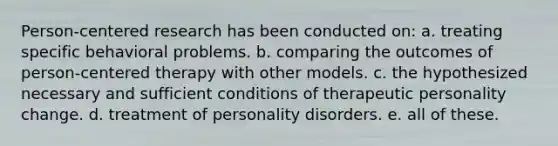 Person-centered research has been conducted on: a. treating specific behavioral problems. b. comparing the outcomes of person-centered therapy with other models. c. the hypothesized necessary and sufficient conditions of therapeutic personality change. d. treatment of personality disorders. e. all of these.